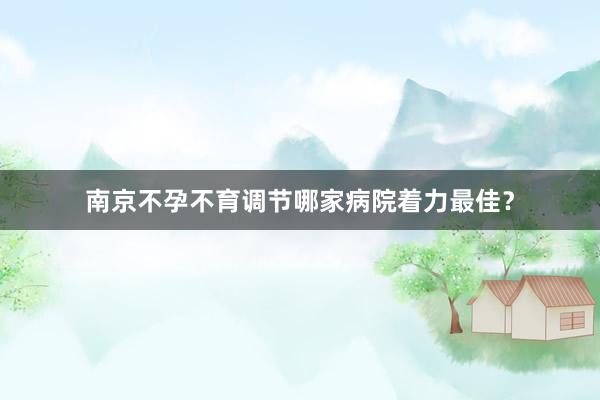 南京不孕不育调节哪家病院着力最佳?