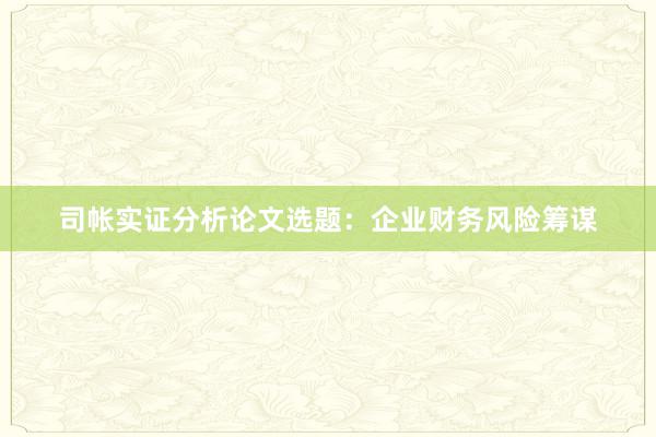 司帐实证分析论文选题：企业财务风险筹谋